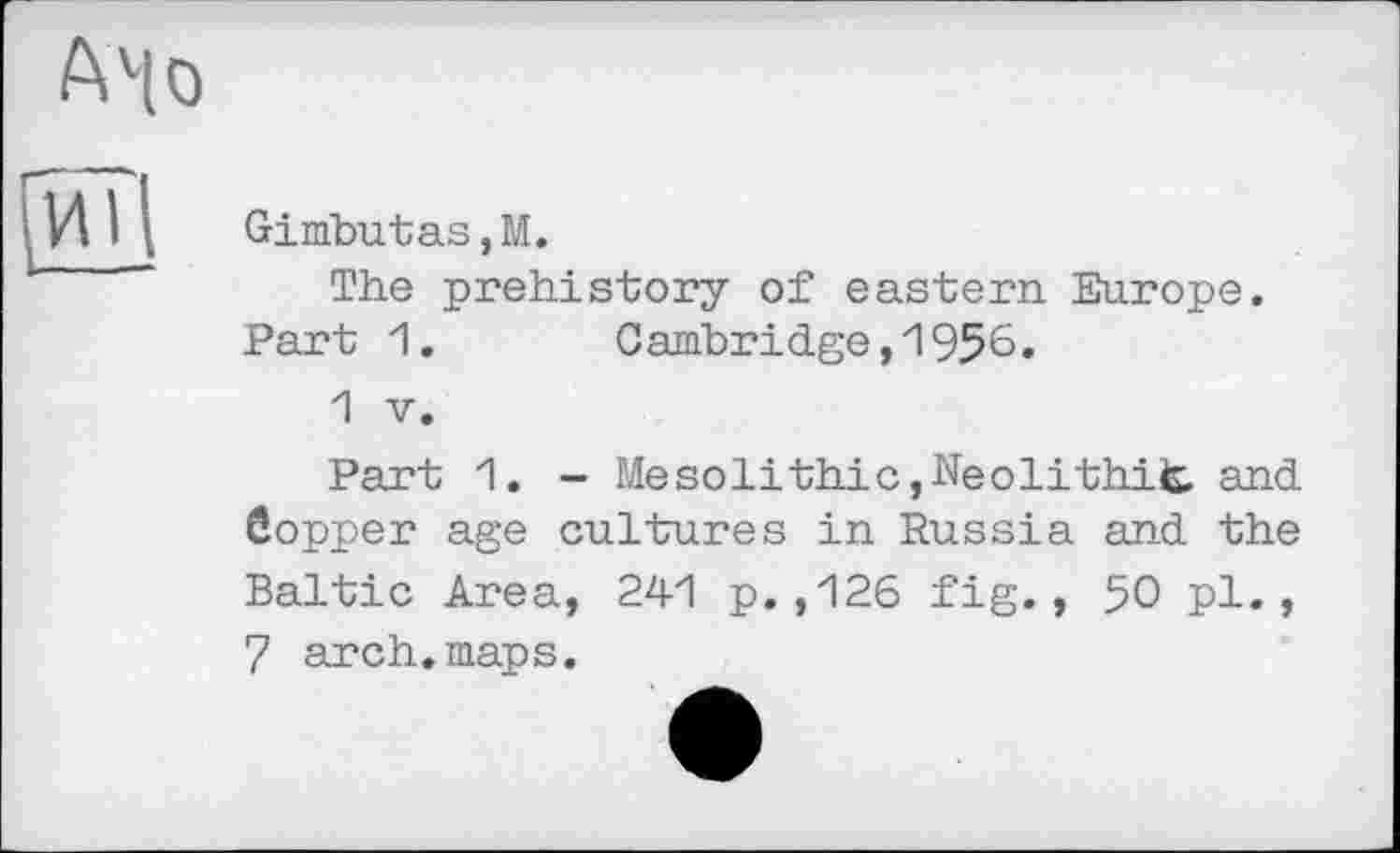 ﻿A4 о И?
Gimbutas,M.
The prehistory of eastern Europe. Part 1.	Cambridge,И956.
1 V.
Part 1. - Mesolithic,Neolithit and боррег age cultures in Russia and the Baltic Area, 241 p.,126 fig., 50 pl., 7 arch.maps.